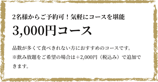 2名様からご予約可！気軽にコースを堪能 3,000円コース ”お客様の要望に応える”というコースに興味を持たれた方や、他店のコースはボリュームが多く食べきれない方におすすめのコースです。