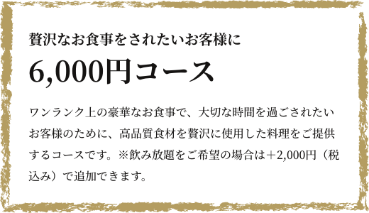 贅沢なお食事をされたいお客様に 6,000円コース ワンランク上の豪華なお食事で、大切な時間を過ごされたいお客様のために、高品質食材を贅沢に使用した料理をご提供するコースです。